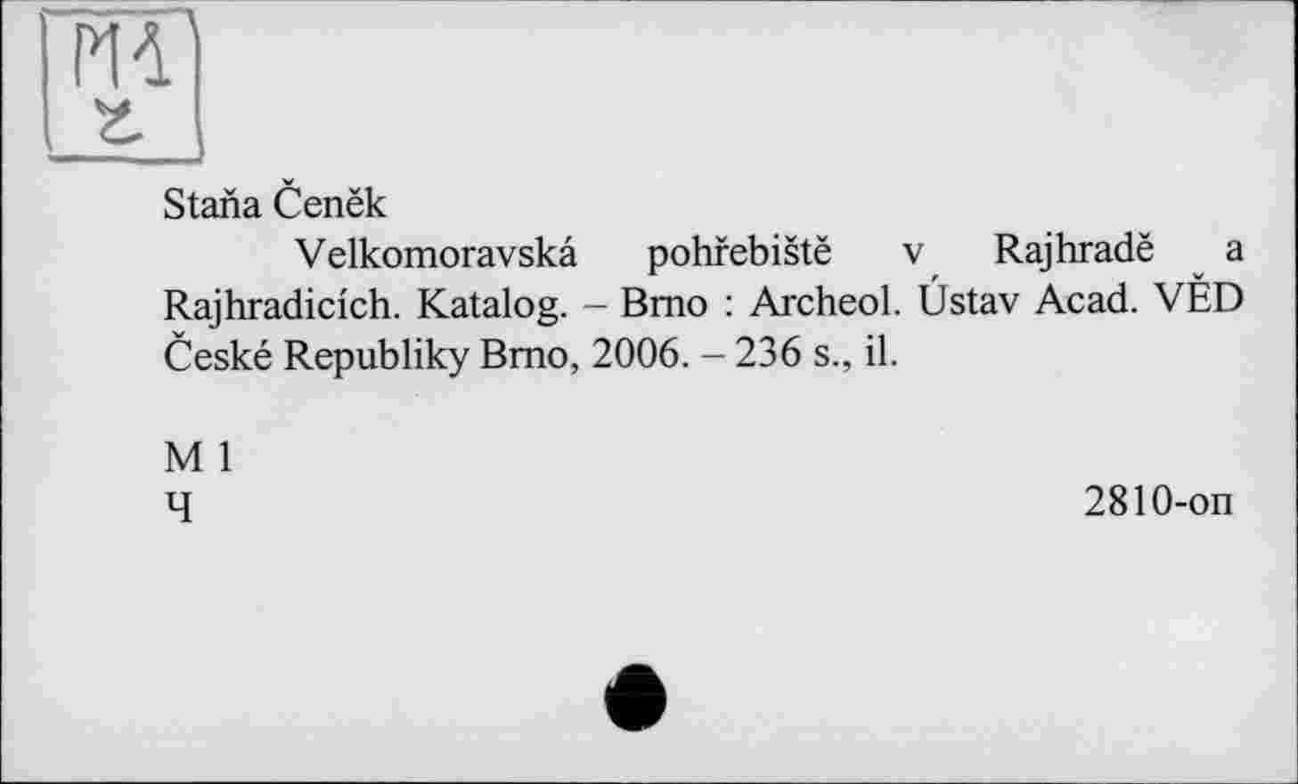 ﻿Р14]
г
S tana Cenëk
Velkomoravskâ pohfebistë v Rajhradë a Rajhradicich. Katalog. - Brno : Archeol. Üstav Acad. VÉD Ceské Republiky Brno, 2006. - 236 s., il.
M 1
4
2810-on